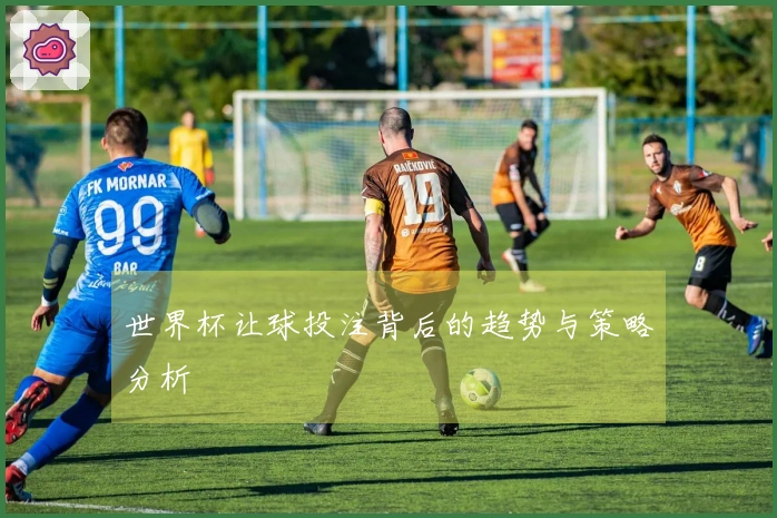 世界杯让球投注背后的趋势与策略分析