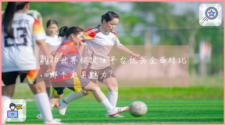 2026世界杯投注平台优劣全面对比，哪个更具魅力？
